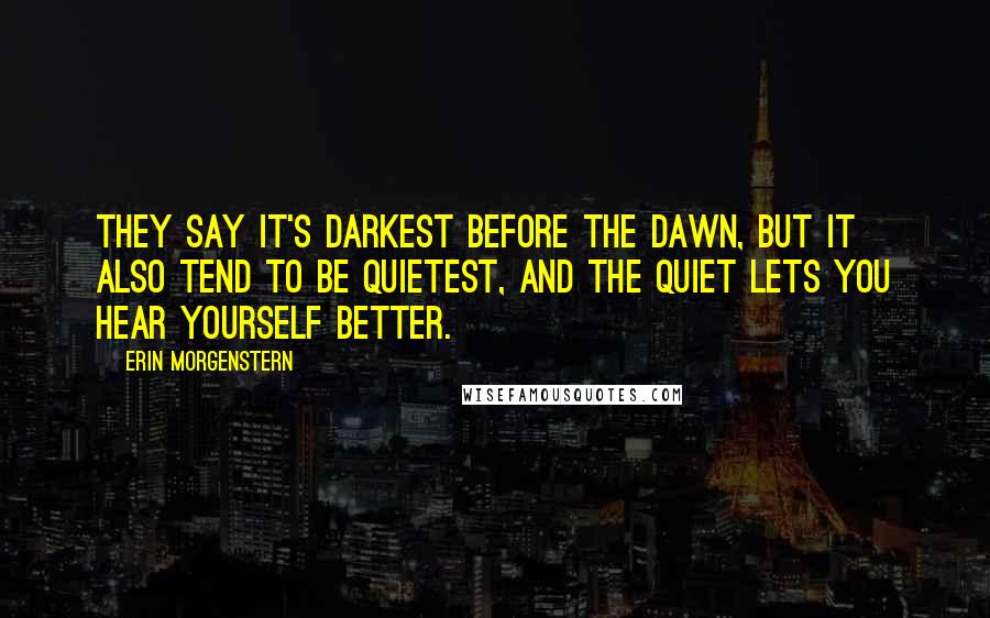 Erin Morgenstern Quotes: They say it's darkest before the dawn, but it also tend to be quietest, and the quiet lets you hear yourself better.