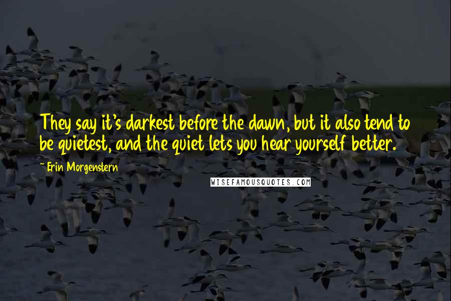 Erin Morgenstern Quotes: They say it's darkest before the dawn, but it also tend to be quietest, and the quiet lets you hear yourself better.