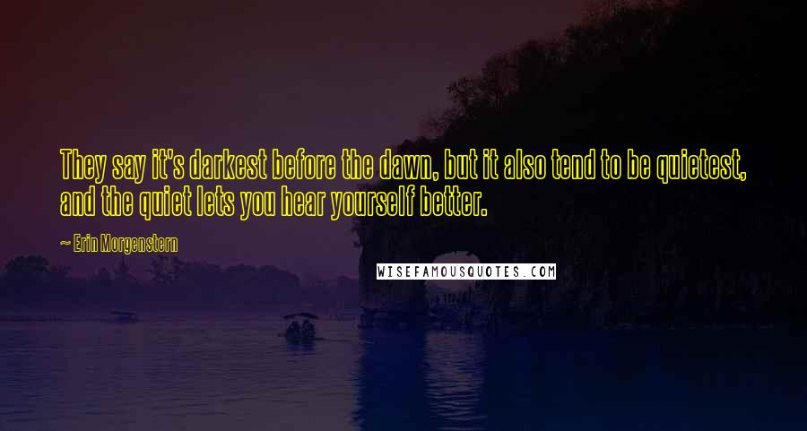 Erin Morgenstern Quotes: They say it's darkest before the dawn, but it also tend to be quietest, and the quiet lets you hear yourself better.