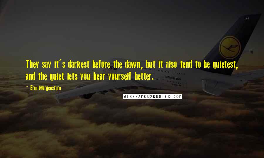 Erin Morgenstern Quotes: They say it's darkest before the dawn, but it also tend to be quietest, and the quiet lets you hear yourself better.