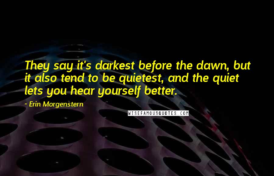 Erin Morgenstern Quotes: They say it's darkest before the dawn, but it also tend to be quietest, and the quiet lets you hear yourself better.