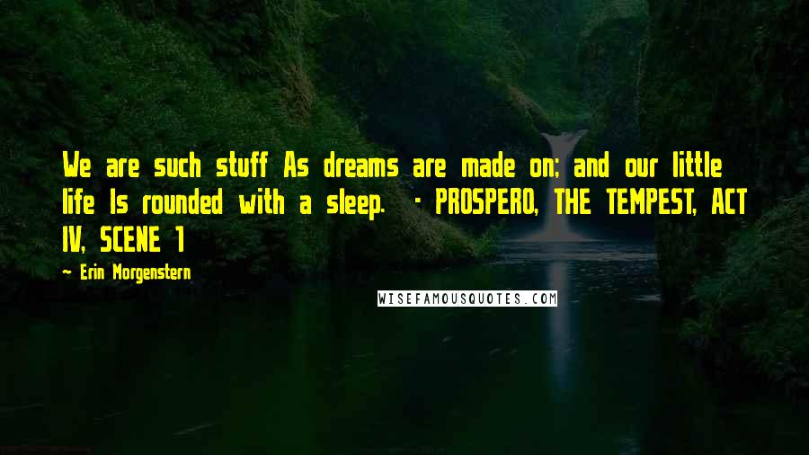 Erin Morgenstern Quotes: We are such stuff As dreams are made on; and our little life Is rounded with a sleep.  - PROSPERO, THE TEMPEST, ACT IV, SCENE 1