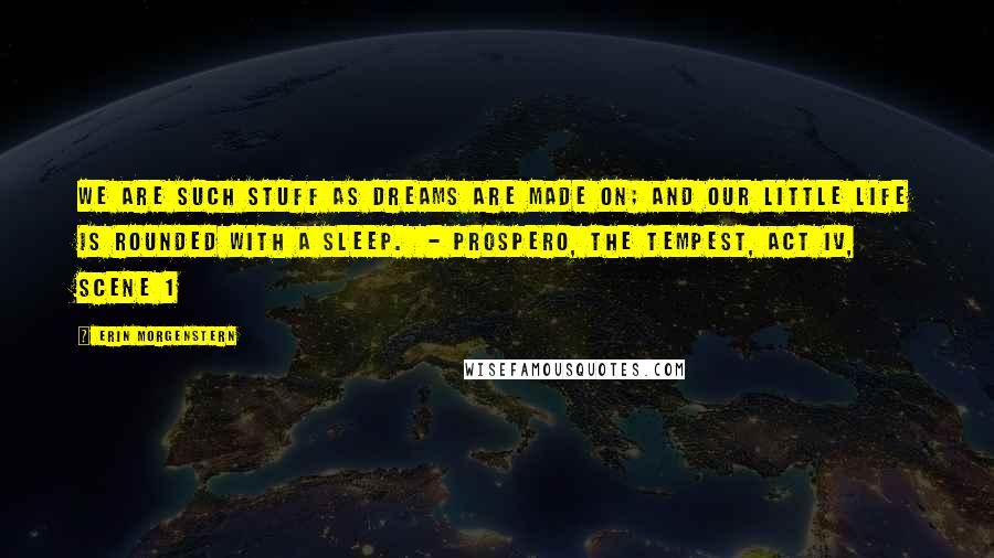 Erin Morgenstern Quotes: We are such stuff As dreams are made on; and our little life Is rounded with a sleep.  - PROSPERO, THE TEMPEST, ACT IV, SCENE 1