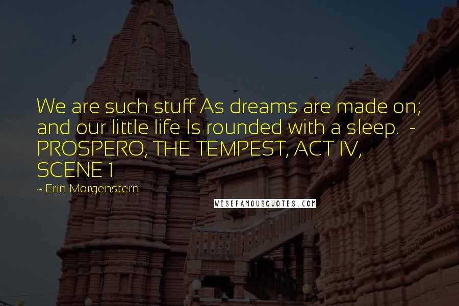 Erin Morgenstern Quotes: We are such stuff As dreams are made on; and our little life Is rounded with a sleep.  - PROSPERO, THE TEMPEST, ACT IV, SCENE 1