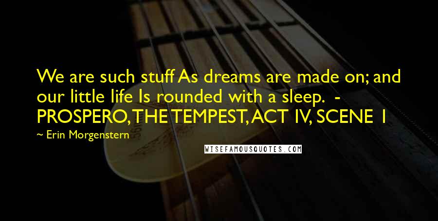 Erin Morgenstern Quotes: We are such stuff As dreams are made on; and our little life Is rounded with a sleep.  - PROSPERO, THE TEMPEST, ACT IV, SCENE 1