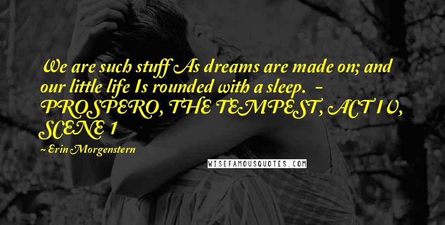 Erin Morgenstern Quotes: We are such stuff As dreams are made on; and our little life Is rounded with a sleep.  - PROSPERO, THE TEMPEST, ACT IV, SCENE 1