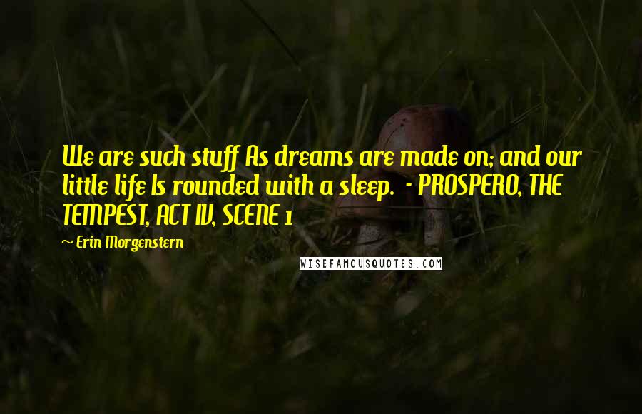 Erin Morgenstern Quotes: We are such stuff As dreams are made on; and our little life Is rounded with a sleep.  - PROSPERO, THE TEMPEST, ACT IV, SCENE 1