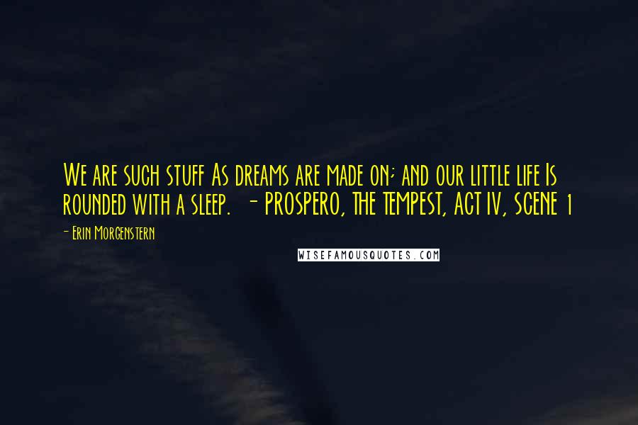 Erin Morgenstern Quotes: We are such stuff As dreams are made on; and our little life Is rounded with a sleep.  - PROSPERO, THE TEMPEST, ACT IV, SCENE 1