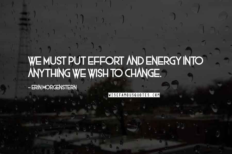 Erin Morgenstern Quotes: We must put effort and energy into anything we wish to change.