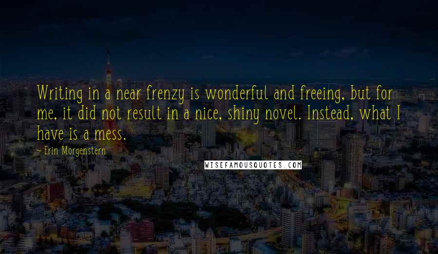 Erin Morgenstern Quotes: Writing in a near frenzy is wonderful and freeing, but for me, it did not result in a nice, shiny novel. Instead, what I have is a mess.