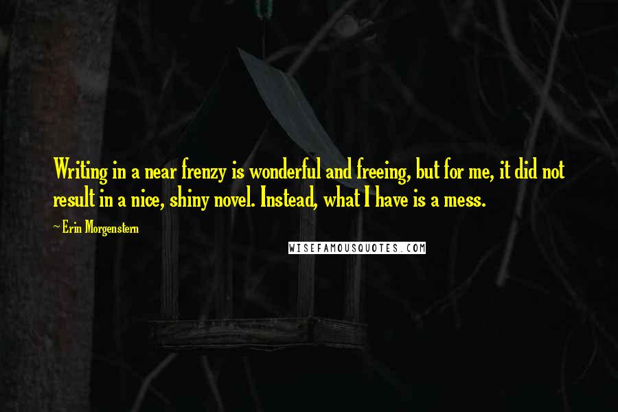 Erin Morgenstern Quotes: Writing in a near frenzy is wonderful and freeing, but for me, it did not result in a nice, shiny novel. Instead, what I have is a mess.