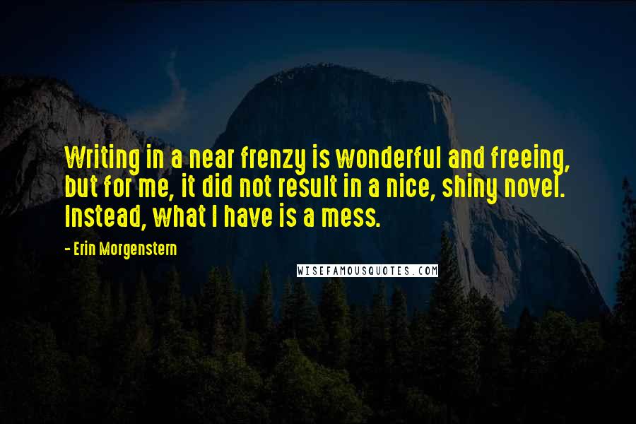 Erin Morgenstern Quotes: Writing in a near frenzy is wonderful and freeing, but for me, it did not result in a nice, shiny novel. Instead, what I have is a mess.