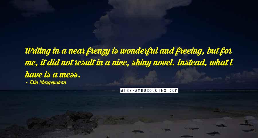 Erin Morgenstern Quotes: Writing in a near frenzy is wonderful and freeing, but for me, it did not result in a nice, shiny novel. Instead, what I have is a mess.