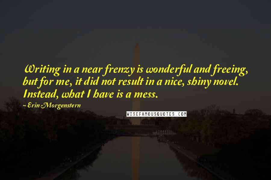 Erin Morgenstern Quotes: Writing in a near frenzy is wonderful and freeing, but for me, it did not result in a nice, shiny novel. Instead, what I have is a mess.