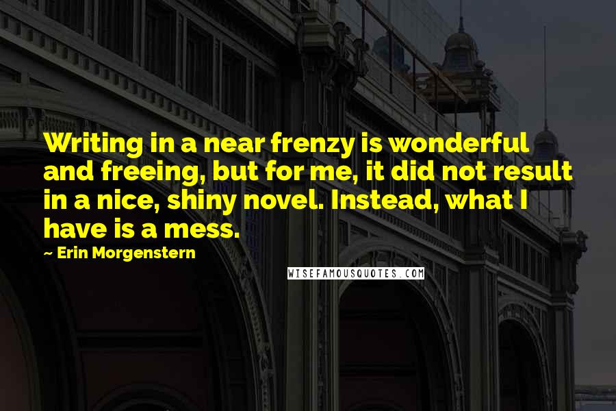 Erin Morgenstern Quotes: Writing in a near frenzy is wonderful and freeing, but for me, it did not result in a nice, shiny novel. Instead, what I have is a mess.