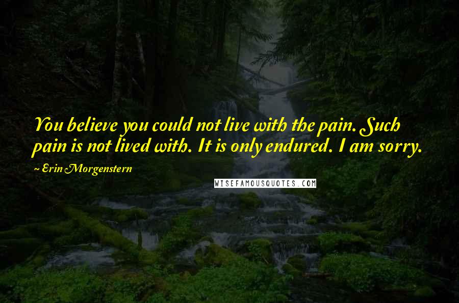 Erin Morgenstern Quotes: You believe you could not live with the pain. Such pain is not lived with. It is only endured. I am sorry.