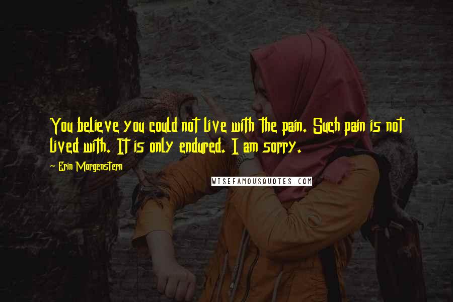 Erin Morgenstern Quotes: You believe you could not live with the pain. Such pain is not lived with. It is only endured. I am sorry.
