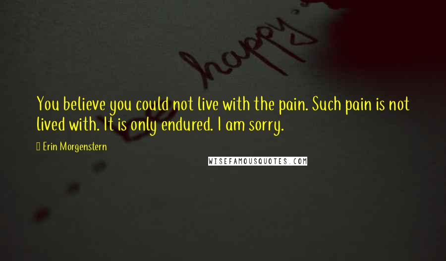 Erin Morgenstern Quotes: You believe you could not live with the pain. Such pain is not lived with. It is only endured. I am sorry.