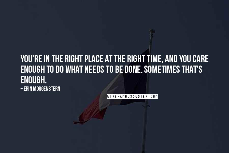 Erin Morgenstern Quotes: You're in the right place at the right time, and you care enough to do what needs to be done. Sometimes that's enough.