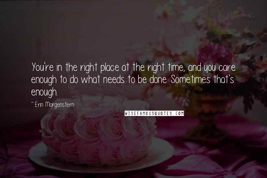 Erin Morgenstern Quotes: You're in the right place at the right time, and you care enough to do what needs to be done. Sometimes that's enough.