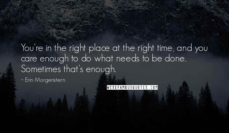 Erin Morgenstern Quotes: You're in the right place at the right time, and you care enough to do what needs to be done. Sometimes that's enough.