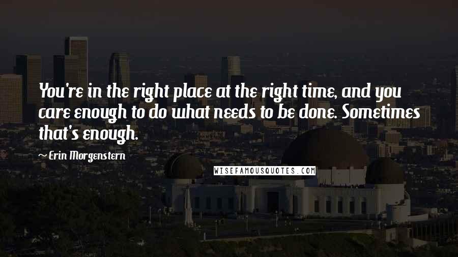 Erin Morgenstern Quotes: You're in the right place at the right time, and you care enough to do what needs to be done. Sometimes that's enough.