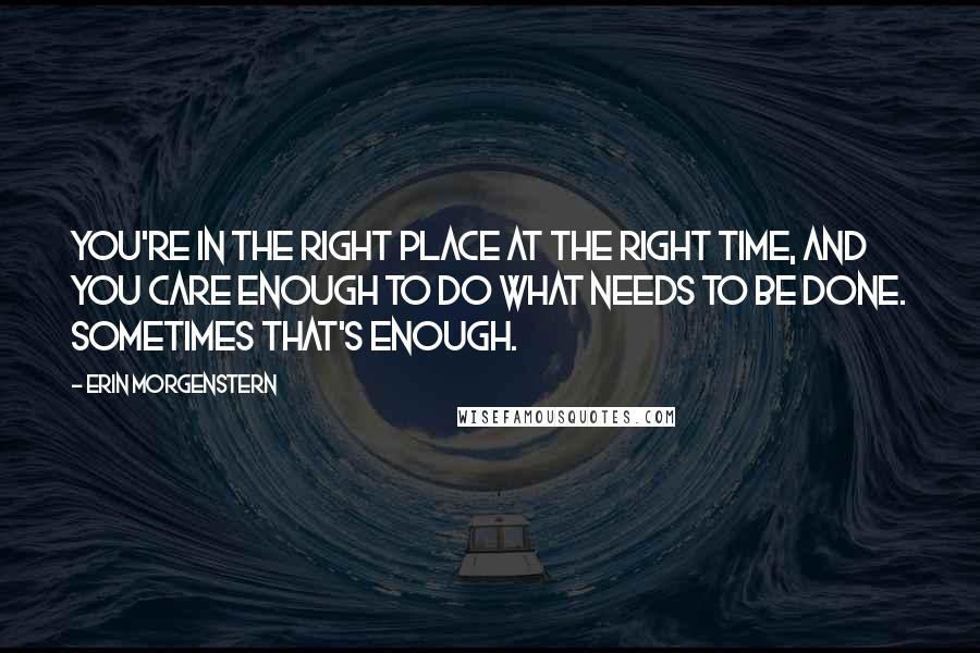 Erin Morgenstern Quotes: You're in the right place at the right time, and you care enough to do what needs to be done. Sometimes that's enough.