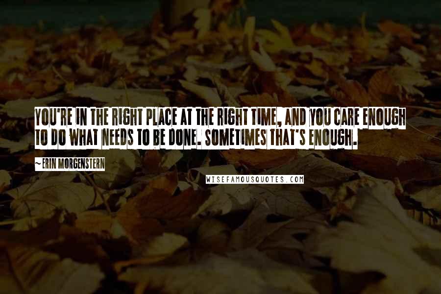 Erin Morgenstern Quotes: You're in the right place at the right time, and you care enough to do what needs to be done. Sometimes that's enough.