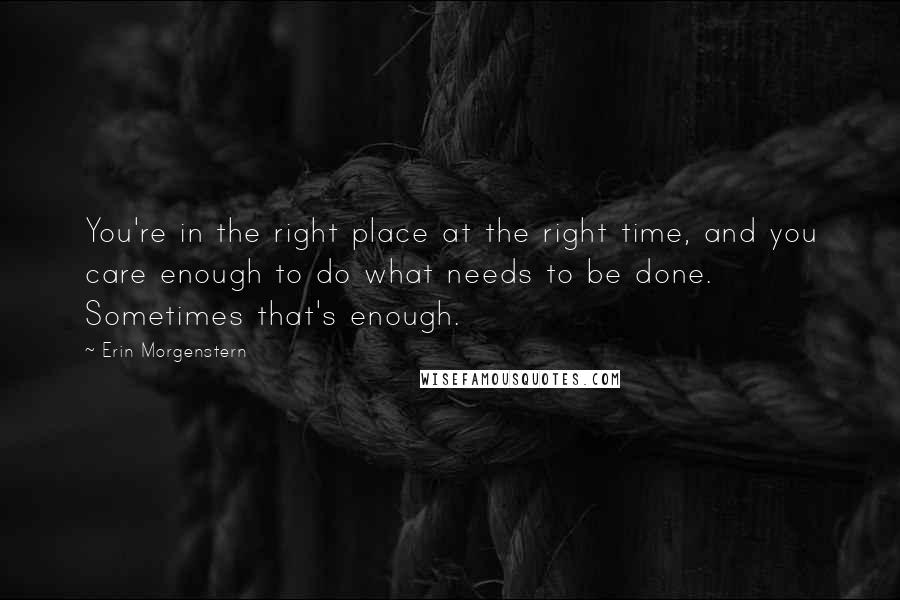 Erin Morgenstern Quotes: You're in the right place at the right time, and you care enough to do what needs to be done. Sometimes that's enough.