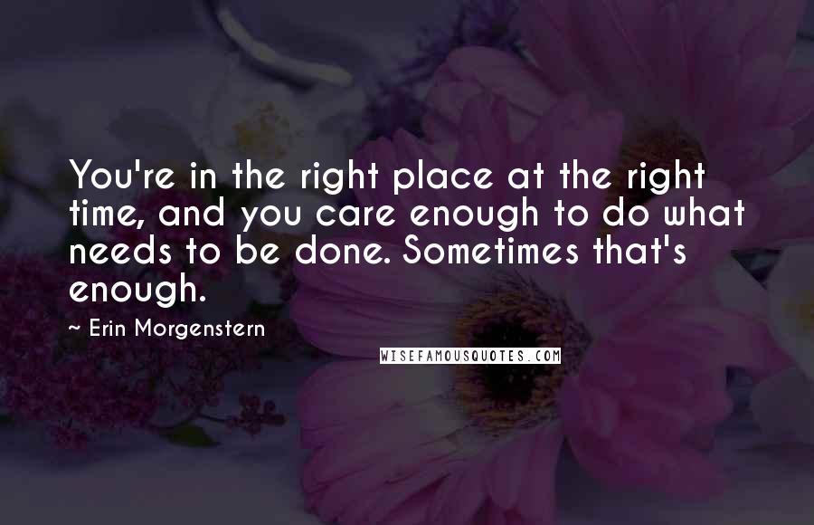 Erin Morgenstern Quotes: You're in the right place at the right time, and you care enough to do what needs to be done. Sometimes that's enough.