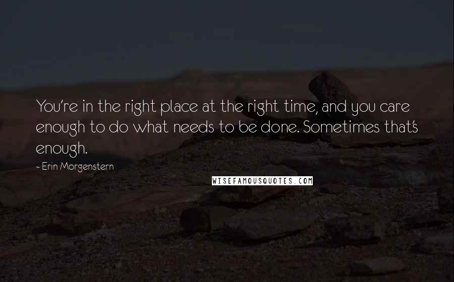 Erin Morgenstern Quotes: You're in the right place at the right time, and you care enough to do what needs to be done. Sometimes that's enough.