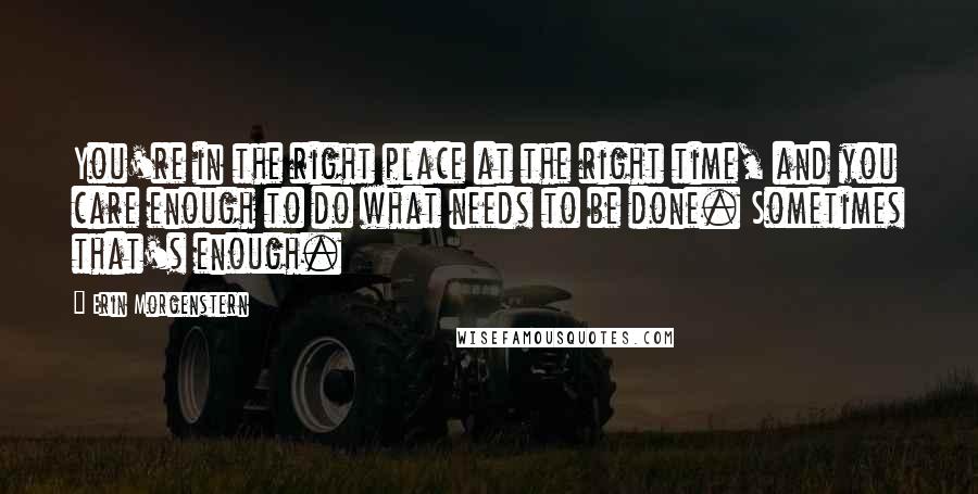 Erin Morgenstern Quotes: You're in the right place at the right time, and you care enough to do what needs to be done. Sometimes that's enough.