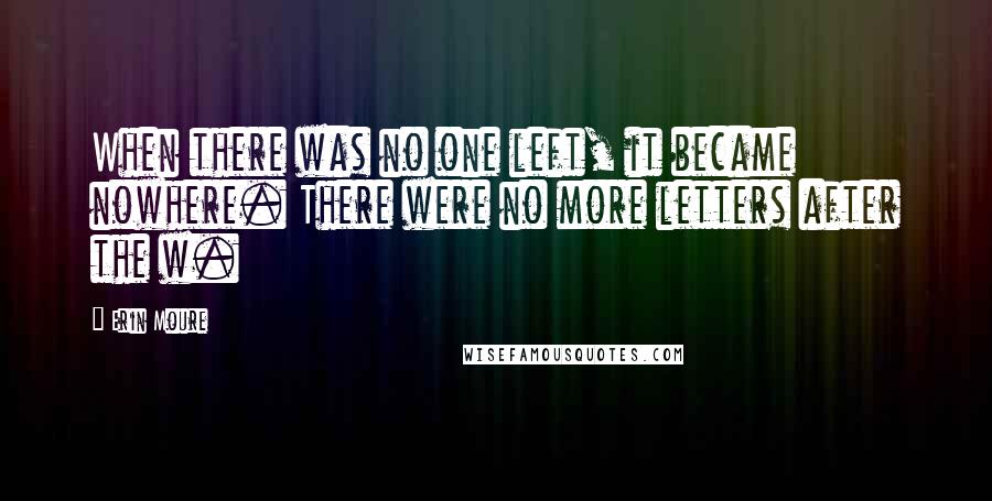 Erin Moure Quotes: When there was no one left, it became nowhere. There were no more letters after the w.