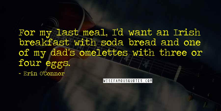 Erin O'Connor Quotes: For my last meal, I'd want an Irish breakfast with soda bread and one of my dad's omelettes with three or four eggs.