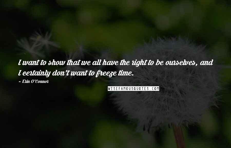 Erin O'Connor Quotes: I want to show that we all have the right to be ourselves, and I certainly don't want to freeze time.