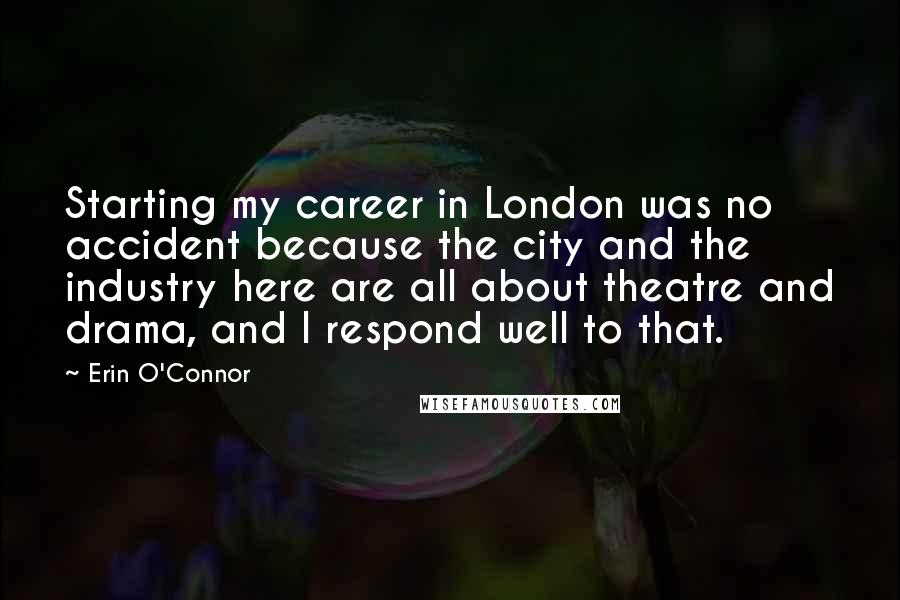 Erin O'Connor Quotes: Starting my career in London was no accident because the city and the industry here are all about theatre and drama, and I respond well to that.