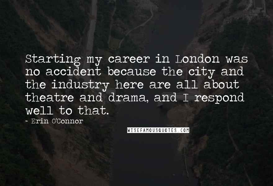 Erin O'Connor Quotes: Starting my career in London was no accident because the city and the industry here are all about theatre and drama, and I respond well to that.