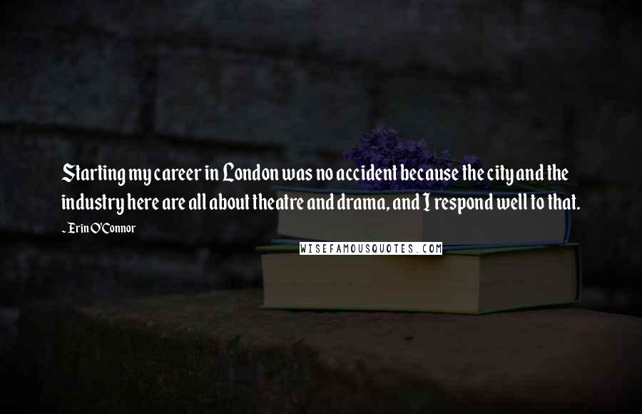 Erin O'Connor Quotes: Starting my career in London was no accident because the city and the industry here are all about theatre and drama, and I respond well to that.