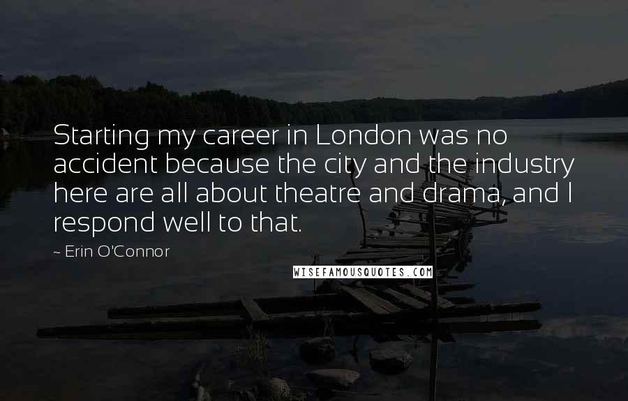 Erin O'Connor Quotes: Starting my career in London was no accident because the city and the industry here are all about theatre and drama, and I respond well to that.