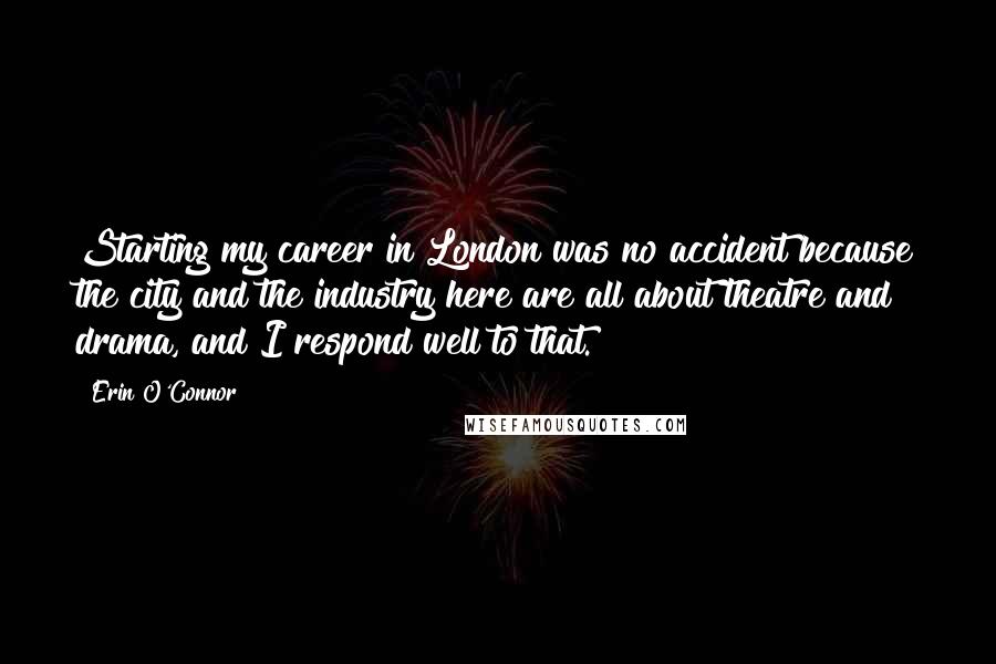 Erin O'Connor Quotes: Starting my career in London was no accident because the city and the industry here are all about theatre and drama, and I respond well to that.