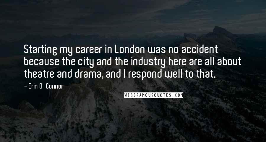 Erin O'Connor Quotes: Starting my career in London was no accident because the city and the industry here are all about theatre and drama, and I respond well to that.