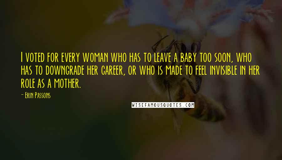 Erin Passons Quotes: I voted for every woman who has to leave a baby too soon, who has to downgrade her career, or who is made to feel invisible in her role as a mother.