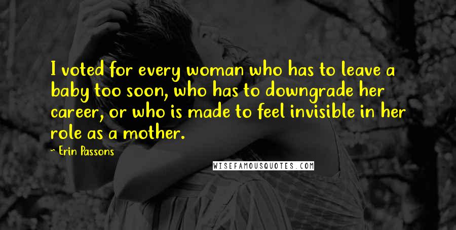 Erin Passons Quotes: I voted for every woman who has to leave a baby too soon, who has to downgrade her career, or who is made to feel invisible in her role as a mother.