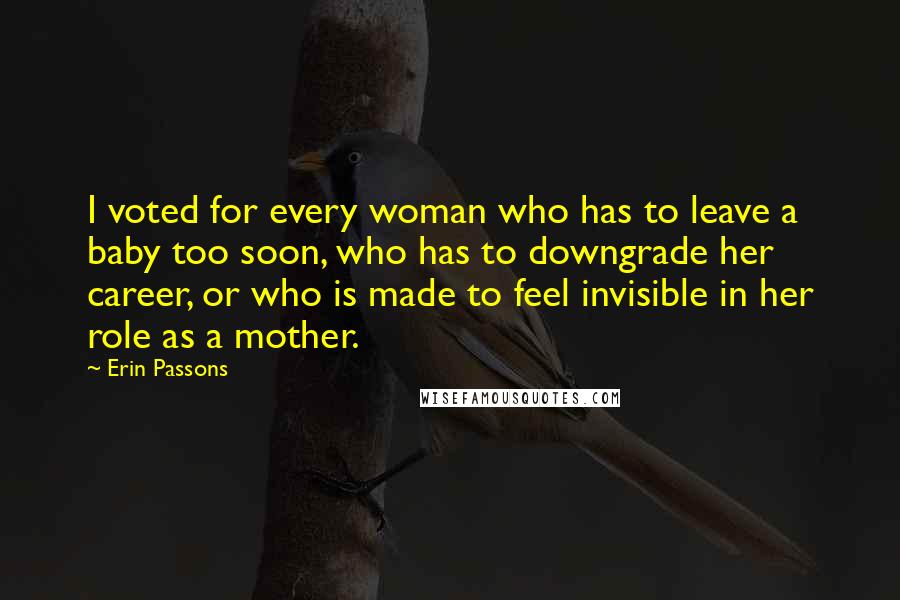 Erin Passons Quotes: I voted for every woman who has to leave a baby too soon, who has to downgrade her career, or who is made to feel invisible in her role as a mother.