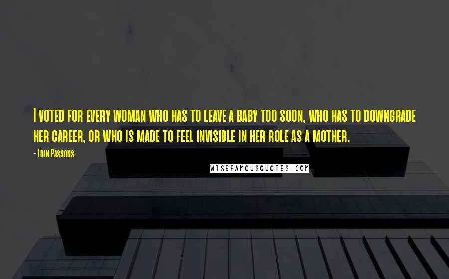 Erin Passons Quotes: I voted for every woman who has to leave a baby too soon, who has to downgrade her career, or who is made to feel invisible in her role as a mother.