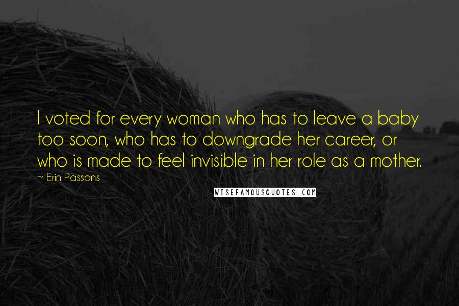 Erin Passons Quotes: I voted for every woman who has to leave a baby too soon, who has to downgrade her career, or who is made to feel invisible in her role as a mother.