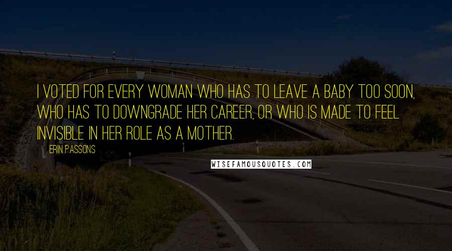 Erin Passons Quotes: I voted for every woman who has to leave a baby too soon, who has to downgrade her career, or who is made to feel invisible in her role as a mother.