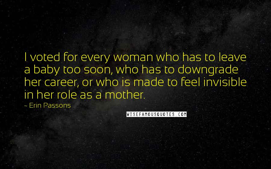 Erin Passons Quotes: I voted for every woman who has to leave a baby too soon, who has to downgrade her career, or who is made to feel invisible in her role as a mother.