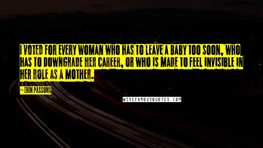 Erin Passons Quotes: I voted for every woman who has to leave a baby too soon, who has to downgrade her career, or who is made to feel invisible in her role as a mother.