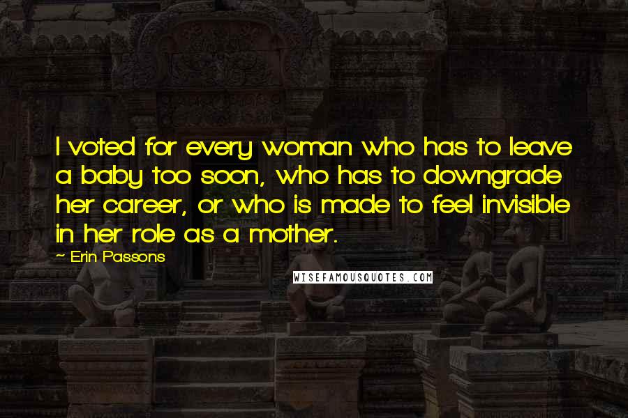 Erin Passons Quotes: I voted for every woman who has to leave a baby too soon, who has to downgrade her career, or who is made to feel invisible in her role as a mother.